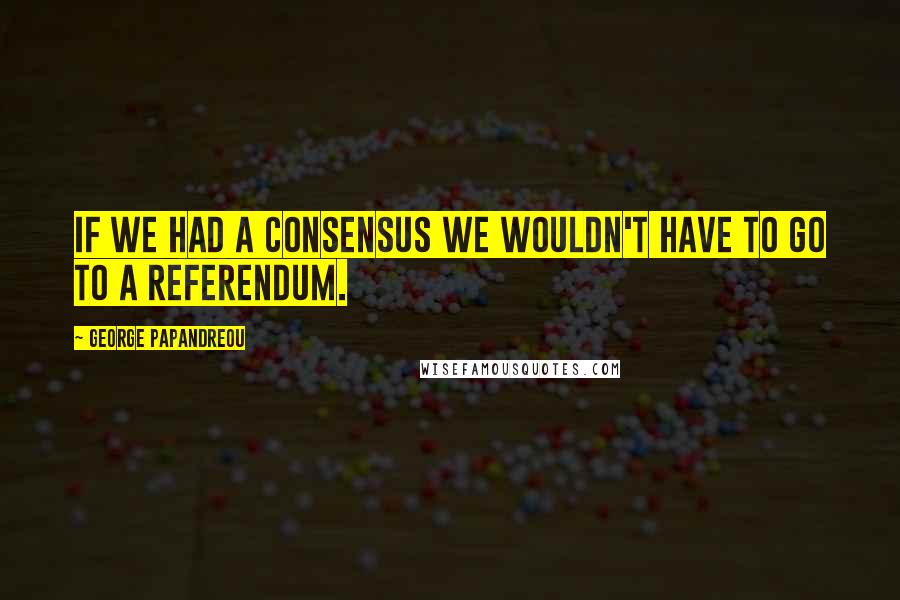 George Papandreou Quotes: If we had a consensus we wouldn't have to go to a referendum.