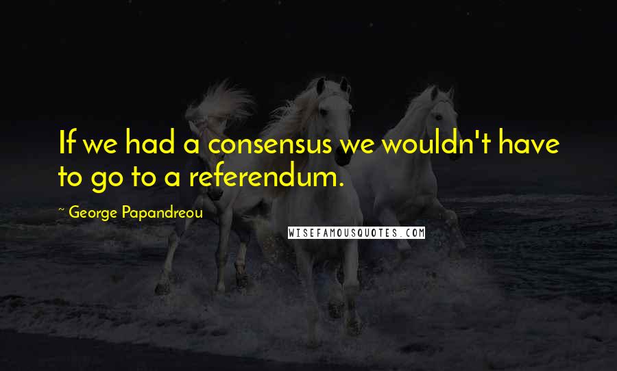George Papandreou Quotes: If we had a consensus we wouldn't have to go to a referendum.