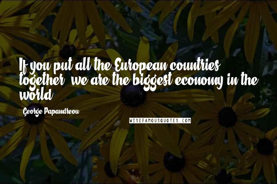 George Papandreou Quotes: If you put all the European countries together, we are the biggest economy in the world.