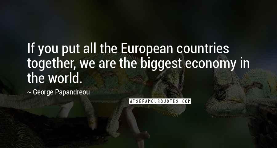 George Papandreou Quotes: If you put all the European countries together, we are the biggest economy in the world.