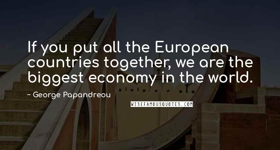 George Papandreou Quotes: If you put all the European countries together, we are the biggest economy in the world.