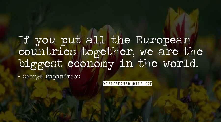 George Papandreou Quotes: If you put all the European countries together, we are the biggest economy in the world.