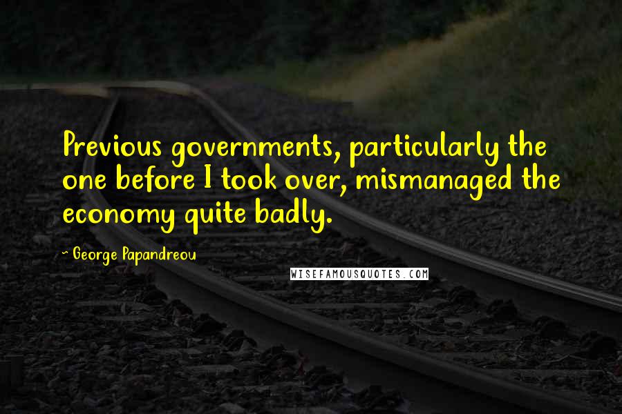 George Papandreou Quotes: Previous governments, particularly the one before I took over, mismanaged the economy quite badly.