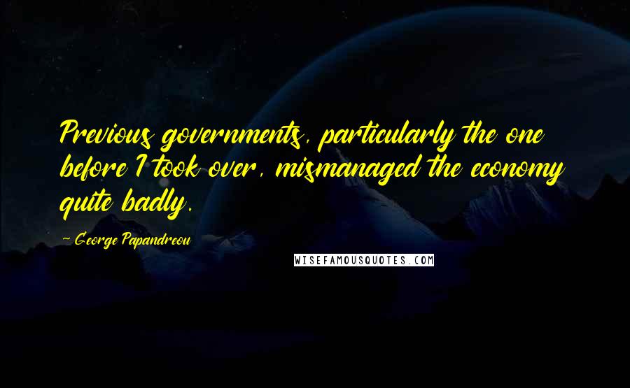 George Papandreou Quotes: Previous governments, particularly the one before I took over, mismanaged the economy quite badly.