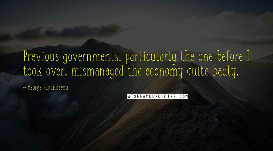 George Papandreou Quotes: Previous governments, particularly the one before I took over, mismanaged the economy quite badly.