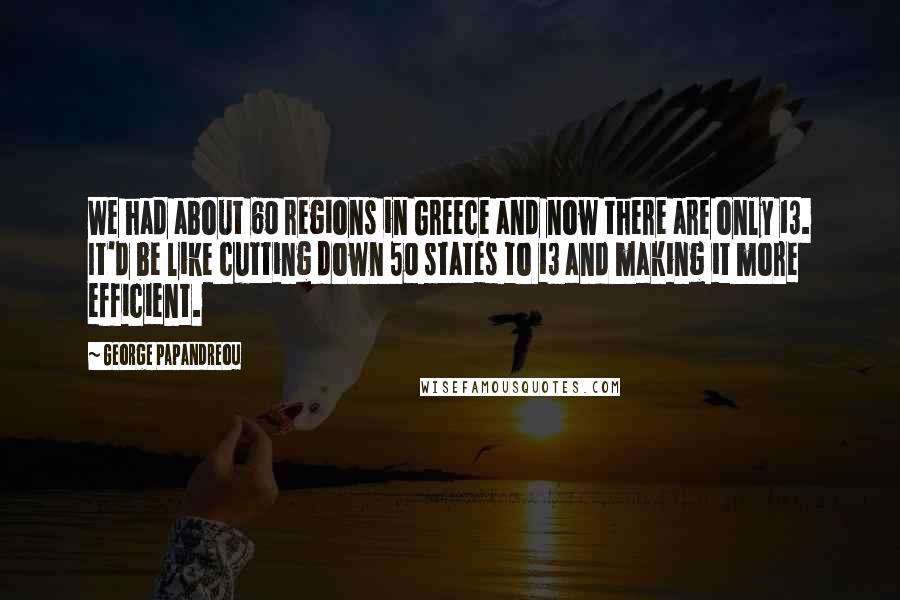 George Papandreou Quotes: We had about 60 regions in Greece and now there are only 13. It'd be like cutting down 50 states to 13 and making it more efficient.