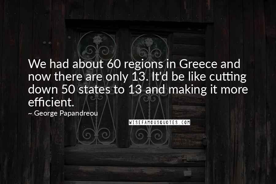 George Papandreou Quotes: We had about 60 regions in Greece and now there are only 13. It'd be like cutting down 50 states to 13 and making it more efficient.