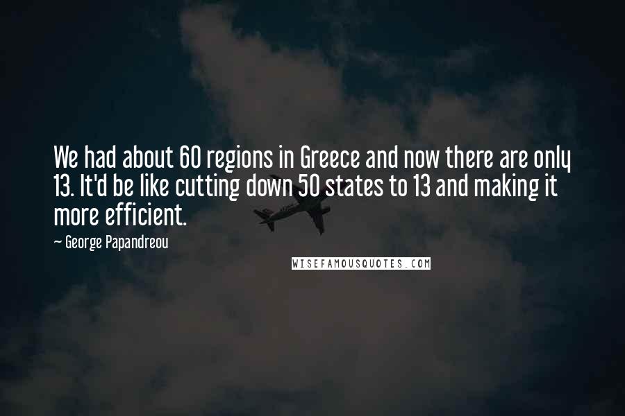 George Papandreou Quotes: We had about 60 regions in Greece and now there are only 13. It'd be like cutting down 50 states to 13 and making it more efficient.