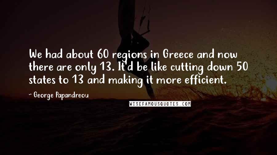 George Papandreou Quotes: We had about 60 regions in Greece and now there are only 13. It'd be like cutting down 50 states to 13 and making it more efficient.