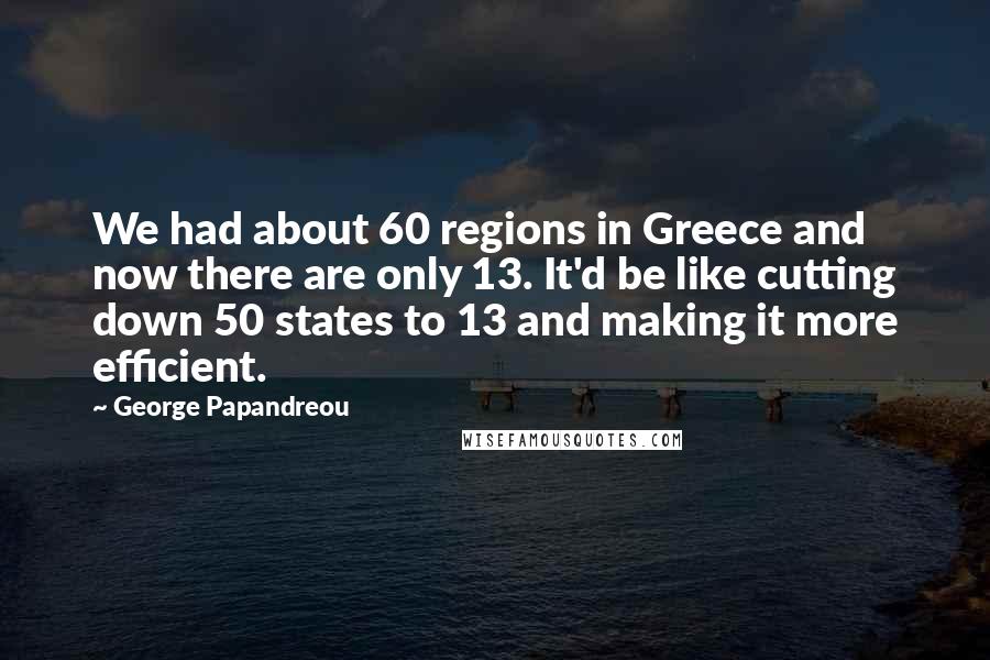 George Papandreou Quotes: We had about 60 regions in Greece and now there are only 13. It'd be like cutting down 50 states to 13 and making it more efficient.