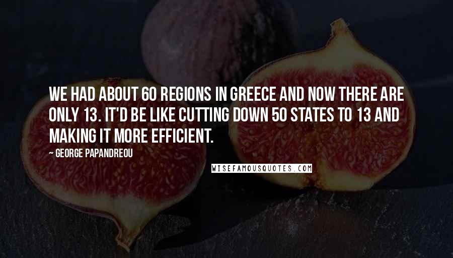 George Papandreou Quotes: We had about 60 regions in Greece and now there are only 13. It'd be like cutting down 50 states to 13 and making it more efficient.