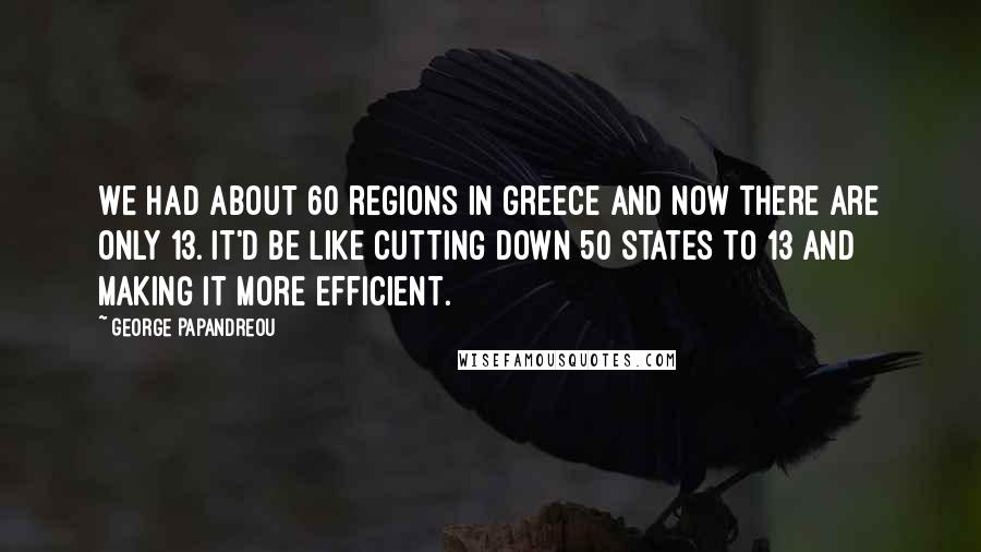 George Papandreou Quotes: We had about 60 regions in Greece and now there are only 13. It'd be like cutting down 50 states to 13 and making it more efficient.