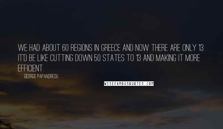 George Papandreou Quotes: We had about 60 regions in Greece and now there are only 13. It'd be like cutting down 50 states to 13 and making it more efficient.