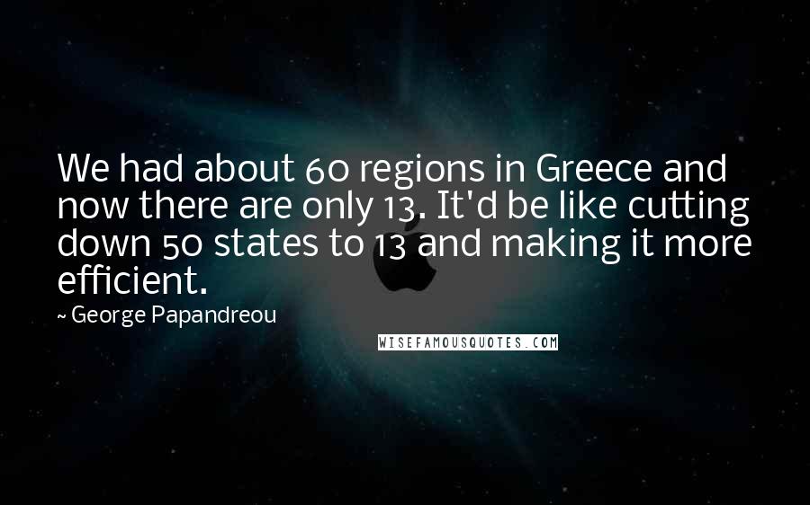 George Papandreou Quotes: We had about 60 regions in Greece and now there are only 13. It'd be like cutting down 50 states to 13 and making it more efficient.
