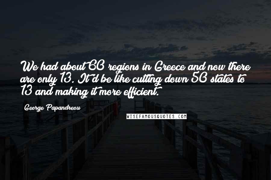 George Papandreou Quotes: We had about 60 regions in Greece and now there are only 13. It'd be like cutting down 50 states to 13 and making it more efficient.