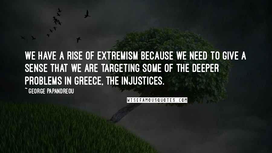 George Papandreou Quotes: We have a rise of extremism because we need to give a sense that we are targeting some of the deeper problems in Greece, the injustices.