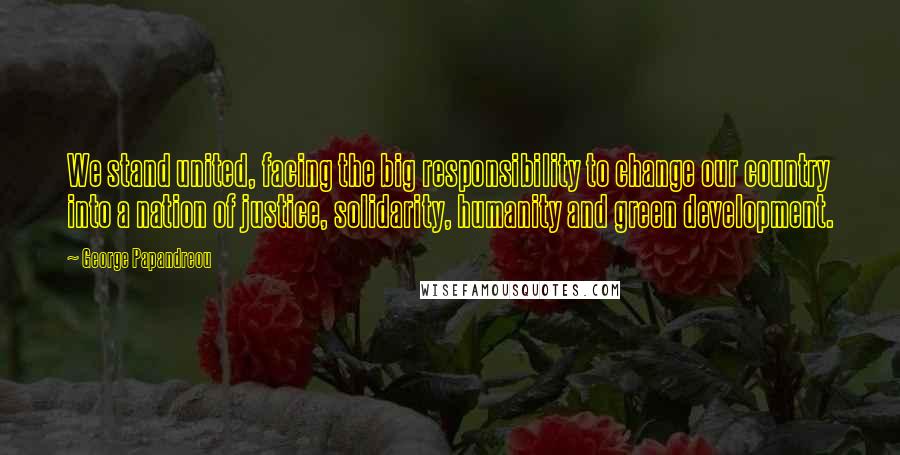 George Papandreou Quotes: We stand united, facing the big responsibility to change our country into a nation of justice, solidarity, humanity and green development.