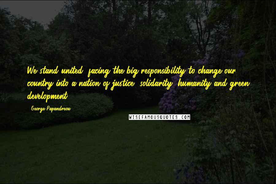 George Papandreou Quotes: We stand united, facing the big responsibility to change our country into a nation of justice, solidarity, humanity and green development.