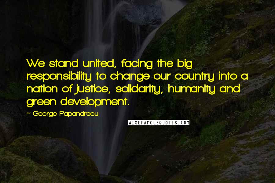 George Papandreou Quotes: We stand united, facing the big responsibility to change our country into a nation of justice, solidarity, humanity and green development.
