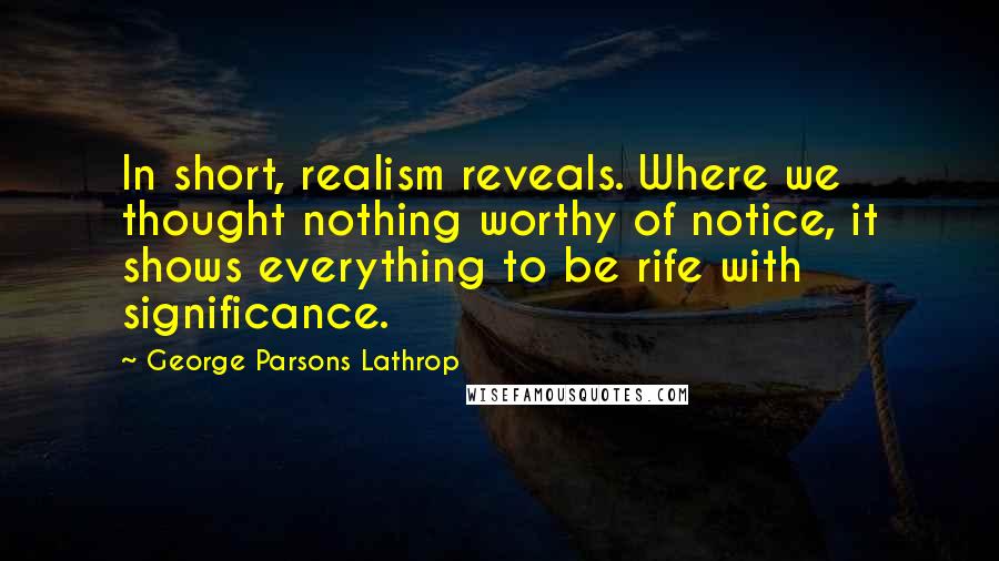 George Parsons Lathrop Quotes: In short, realism reveals. Where we thought nothing worthy of notice, it shows everything to be rife with significance.