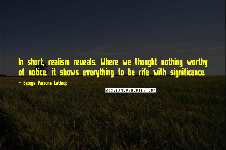 George Parsons Lathrop Quotes: In short, realism reveals. Where we thought nothing worthy of notice, it shows everything to be rife with significance.