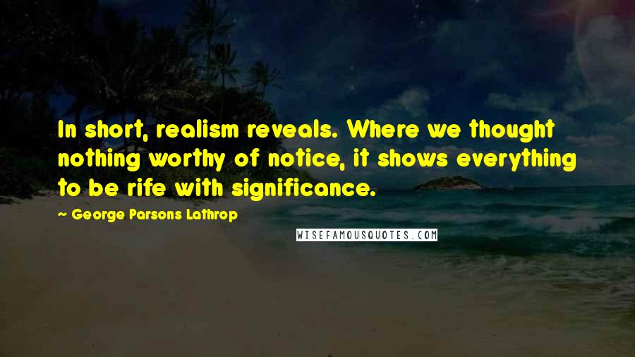 George Parsons Lathrop Quotes: In short, realism reveals. Where we thought nothing worthy of notice, it shows everything to be rife with significance.