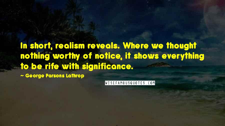 George Parsons Lathrop Quotes: In short, realism reveals. Where we thought nothing worthy of notice, it shows everything to be rife with significance.