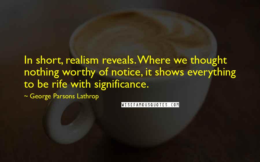 George Parsons Lathrop Quotes: In short, realism reveals. Where we thought nothing worthy of notice, it shows everything to be rife with significance.