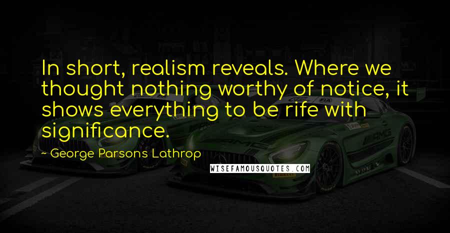 George Parsons Lathrop Quotes: In short, realism reveals. Where we thought nothing worthy of notice, it shows everything to be rife with significance.