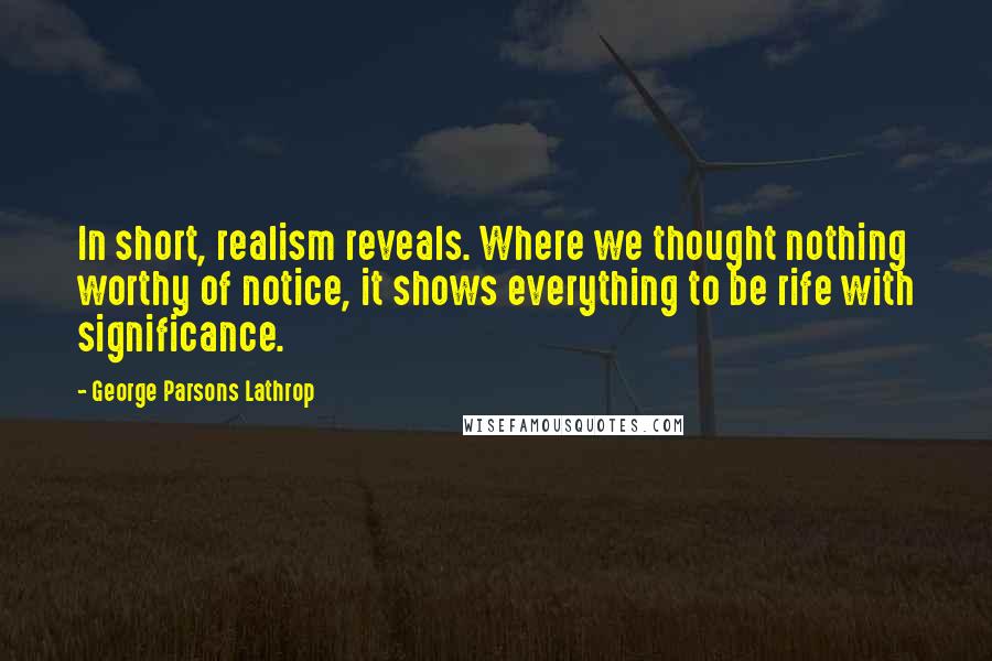 George Parsons Lathrop Quotes: In short, realism reveals. Where we thought nothing worthy of notice, it shows everything to be rife with significance.