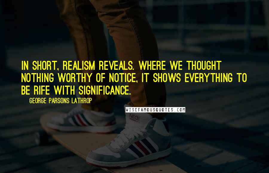 George Parsons Lathrop Quotes: In short, realism reveals. Where we thought nothing worthy of notice, it shows everything to be rife with significance.