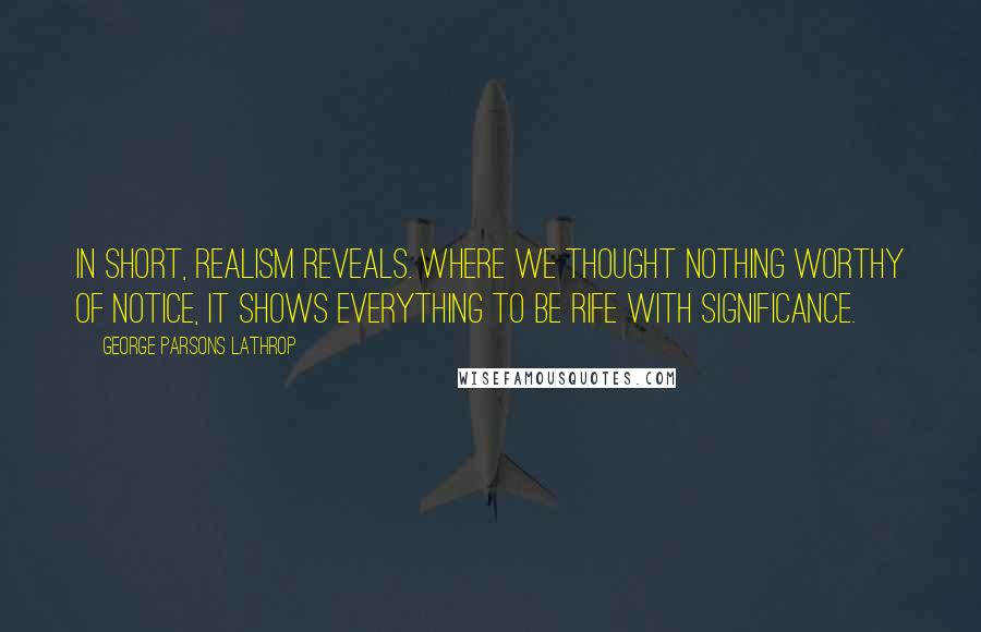 George Parsons Lathrop Quotes: In short, realism reveals. Where we thought nothing worthy of notice, it shows everything to be rife with significance.