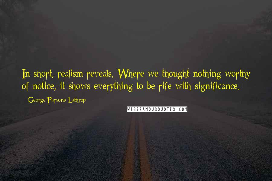 George Parsons Lathrop Quotes: In short, realism reveals. Where we thought nothing worthy of notice, it shows everything to be rife with significance.