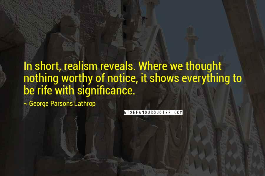 George Parsons Lathrop Quotes: In short, realism reveals. Where we thought nothing worthy of notice, it shows everything to be rife with significance.