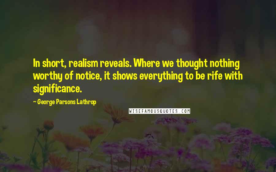 George Parsons Lathrop Quotes: In short, realism reveals. Where we thought nothing worthy of notice, it shows everything to be rife with significance.