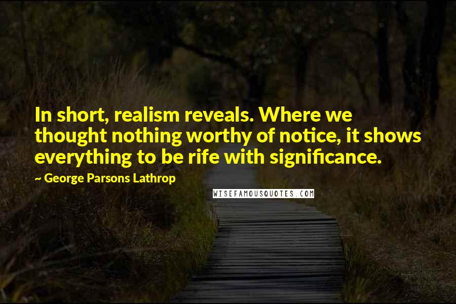 George Parsons Lathrop Quotes: In short, realism reveals. Where we thought nothing worthy of notice, it shows everything to be rife with significance.