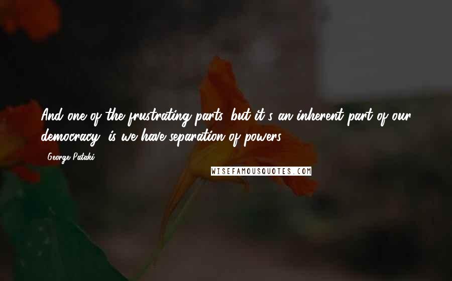George Pataki Quotes: And one of the frustrating parts, but it's an inherent part of our democracy, is we have separation of powers.
