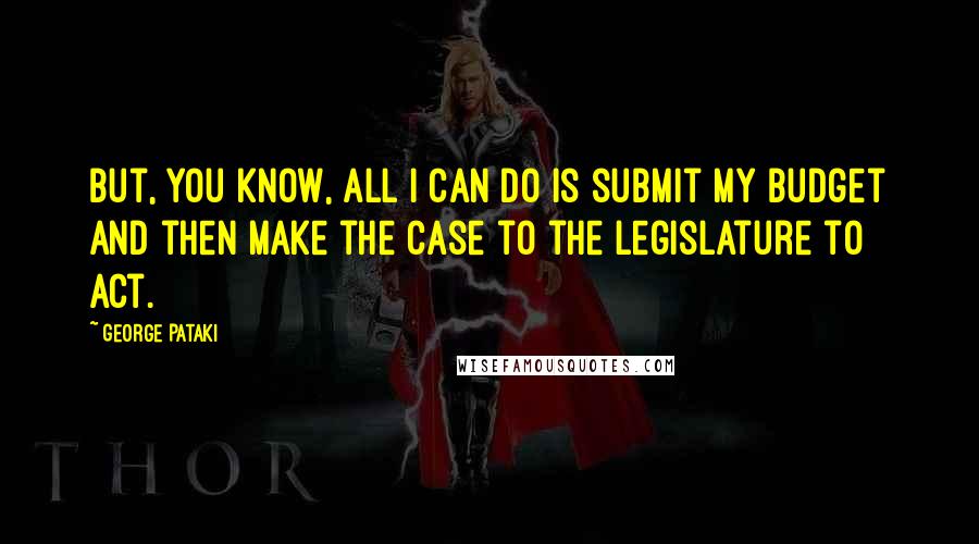 George Pataki Quotes: But, you know, all I can do is submit my budget and then make the case to the Legislature to act.