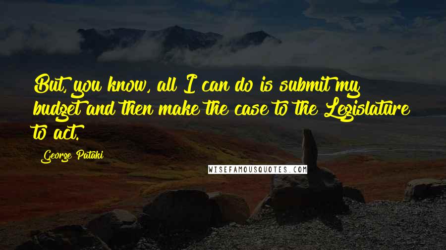 George Pataki Quotes: But, you know, all I can do is submit my budget and then make the case to the Legislature to act.