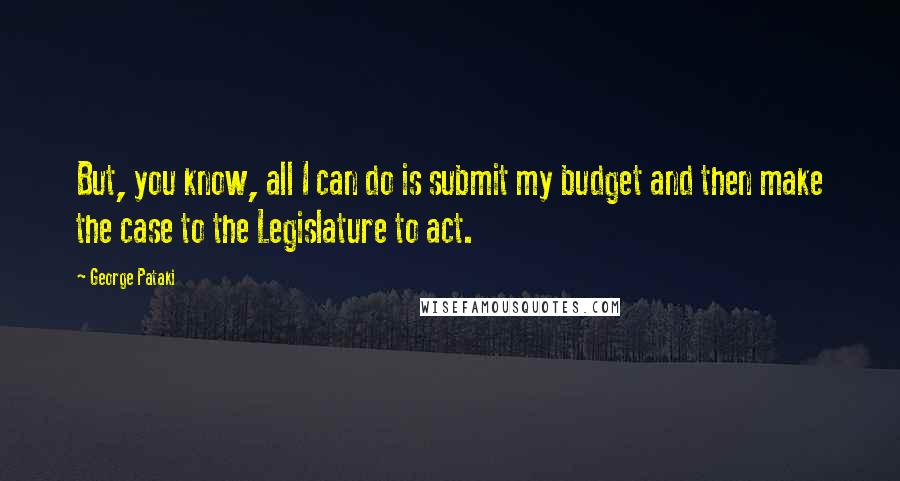 George Pataki Quotes: But, you know, all I can do is submit my budget and then make the case to the Legislature to act.