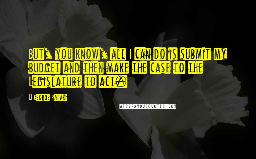George Pataki Quotes: But, you know, all I can do is submit my budget and then make the case to the Legislature to act.