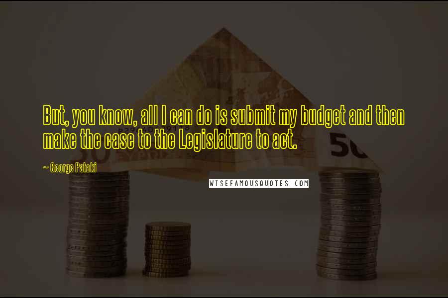 George Pataki Quotes: But, you know, all I can do is submit my budget and then make the case to the Legislature to act.