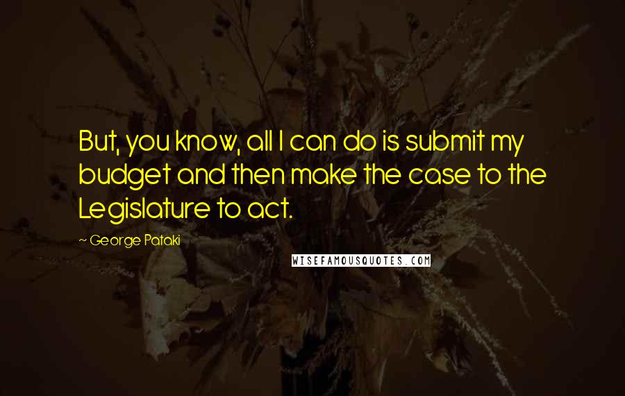 George Pataki Quotes: But, you know, all I can do is submit my budget and then make the case to the Legislature to act.