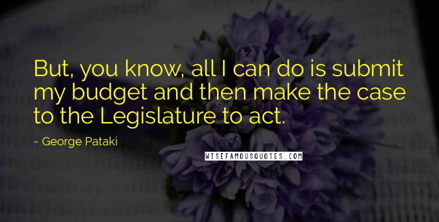 George Pataki Quotes: But, you know, all I can do is submit my budget and then make the case to the Legislature to act.
