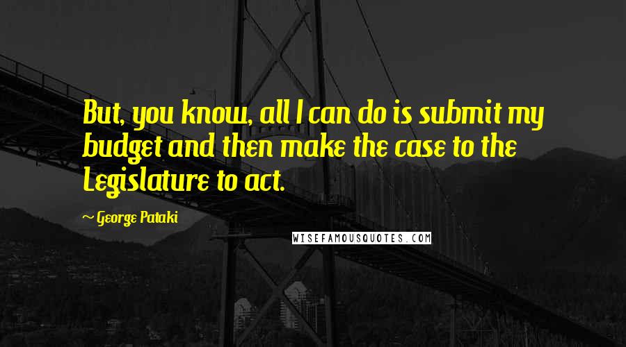 George Pataki Quotes: But, you know, all I can do is submit my budget and then make the case to the Legislature to act.