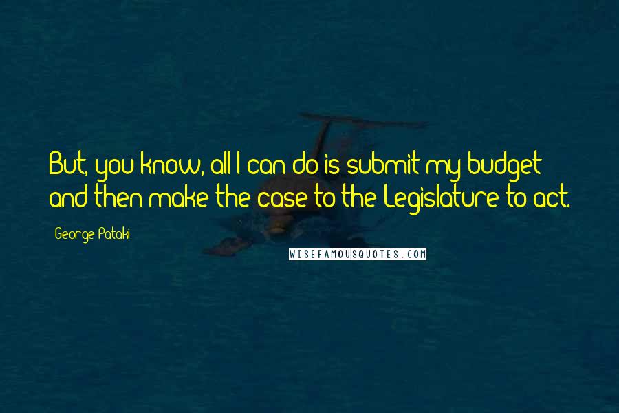 George Pataki Quotes: But, you know, all I can do is submit my budget and then make the case to the Legislature to act.
