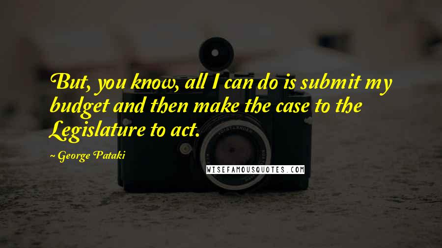 George Pataki Quotes: But, you know, all I can do is submit my budget and then make the case to the Legislature to act.
