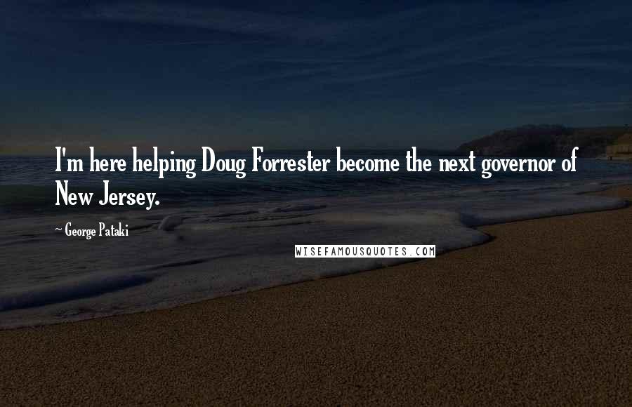 George Pataki Quotes: I'm here helping Doug Forrester become the next governor of New Jersey.