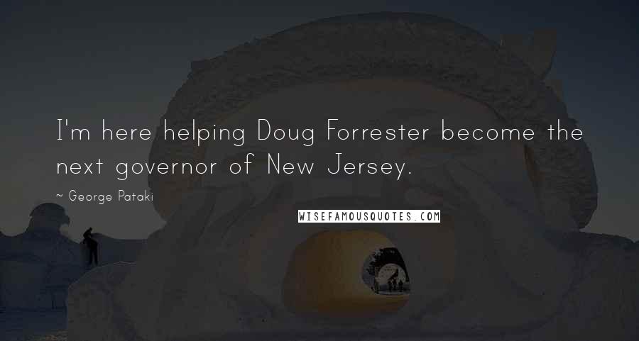 George Pataki Quotes: I'm here helping Doug Forrester become the next governor of New Jersey.