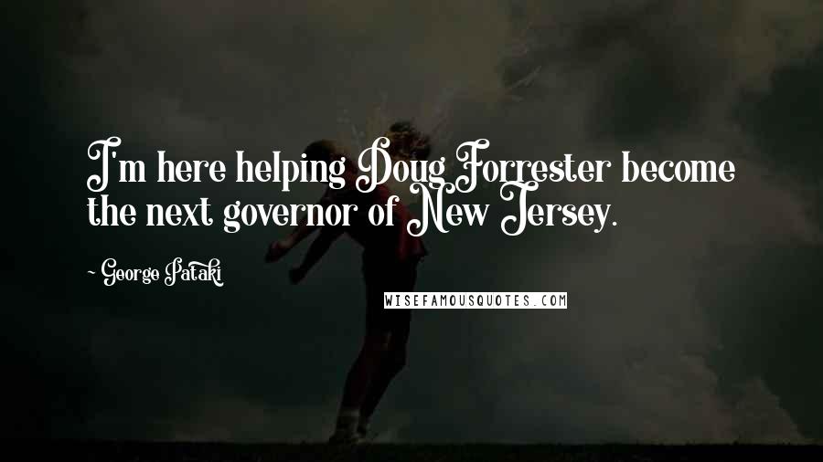 George Pataki Quotes: I'm here helping Doug Forrester become the next governor of New Jersey.